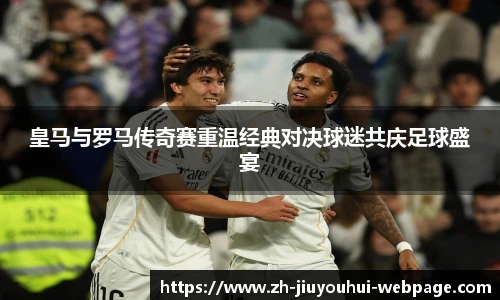 皇马与罗马传奇赛重温经典对决球迷共庆足球盛宴